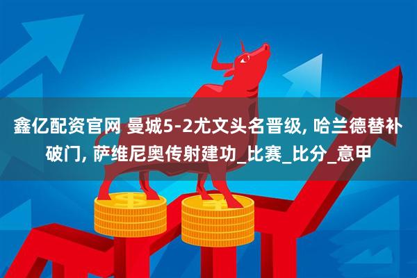 鑫亿配资官网 曼城5-2尤文头名晋级, 哈兰德替补破门, 萨维尼奥传射建功_比赛_比分_意甲