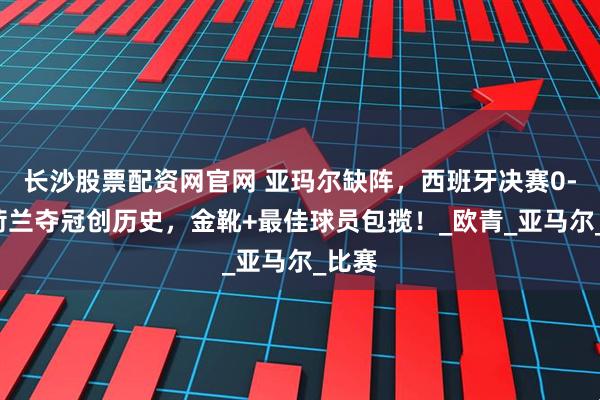 长沙股票配资网官网 亚玛尔缺阵，西班牙决赛0-1！荷兰夺冠创历史，金靴+最佳球员包揽！_欧青_亚马尔_比赛