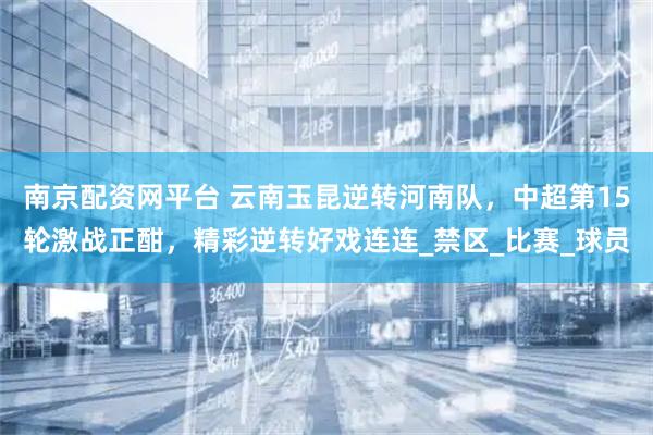 南京配资网平台 云南玉昆逆转河南队，中超第15轮激战正酣，精彩逆转好戏连连_禁区_比赛_球员