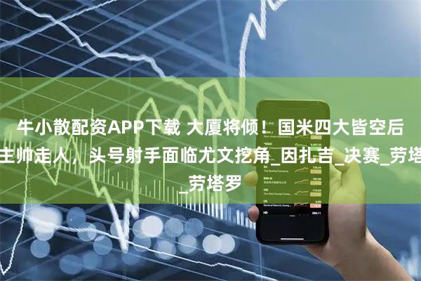 牛小散配资APP下载 大厦将倾！国米四大皆空后，主帅走人，头号射手面临尤文挖角_因扎吉_决赛_劳塔罗