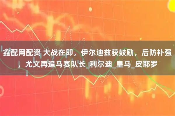 鑫配网配资 大战在即，伊尔迪兹获鼓励，后防补强，尤文再追马赛队长_利尔迪_皇马_皮耶罗