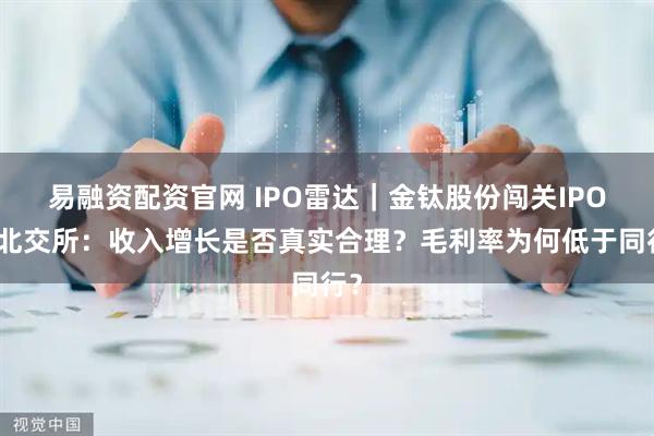 易融资配资官网 IPO雷达｜金钛股份闯关IPO，北交所：收入增长是否真实合理？毛利率为何低于同行？