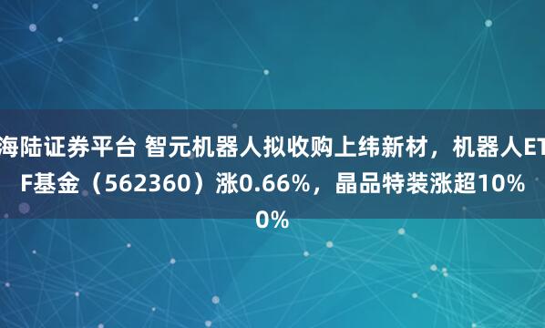 海陆证券平台 智元机器人拟收购上纬新材，机器人ETF基金（562360）涨0.66%，晶品特装涨超10%