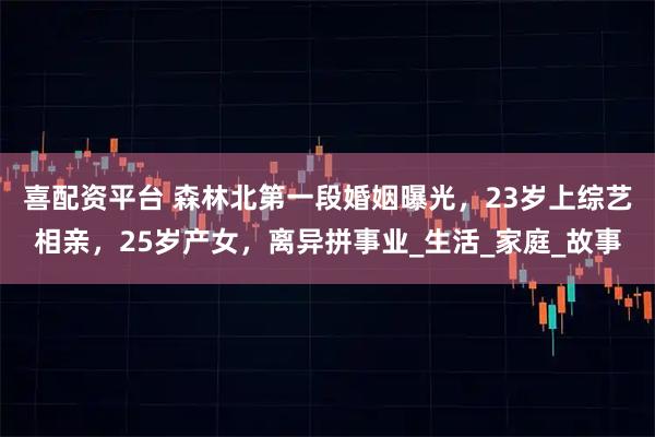 喜配资平台 森林北第一段婚姻曝光，23岁上综艺相亲，25岁产女，离异拼事业_生活_家庭_故事