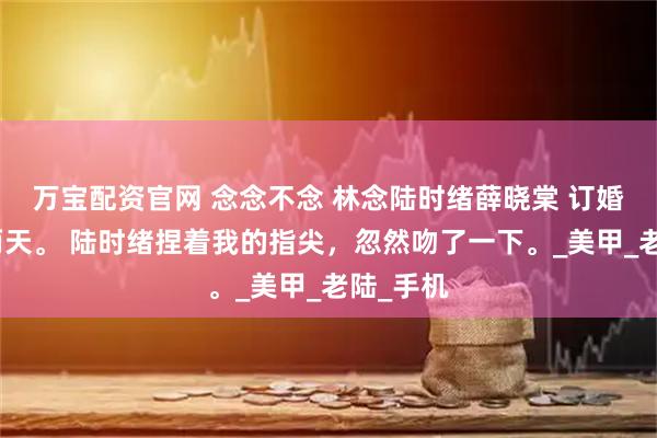 万宝配资官网 念念不念 林念陆时绪薛晓棠 订婚仪式前两天。 陆时绪捏着我的指尖，忽然吻了一下。_美甲_老陆_手机