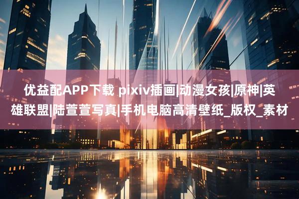 优益配APP下载 pixiv插画|动漫女孩|原神|英雄联盟|陆萱萱写真|手机电脑高清壁纸_版权_素材