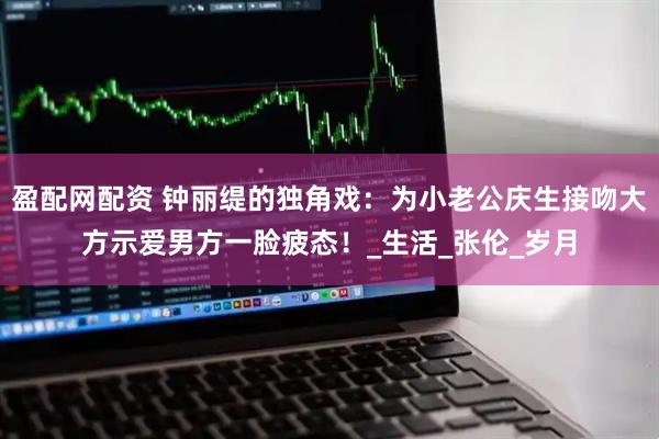 盈配网配资 钟丽缇的独角戏：为小老公庆生接吻大方示爱男方一脸疲态！_生活_张伦_岁月