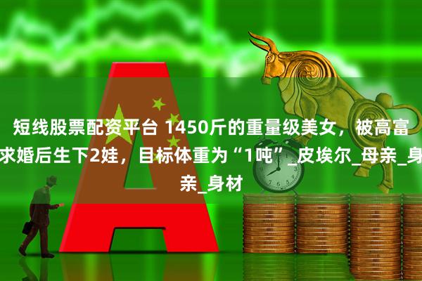 短线股票配资平台 1450斤的重量级美女，被高富帅求婚后生下2娃，目标体重为“1吨”_皮埃尔_母亲_身材