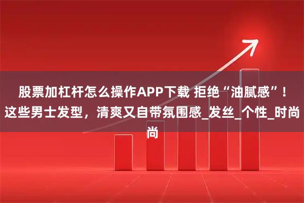 股票加杠杆怎么操作APP下载 拒绝“油腻感”！这些男士发型，清爽又自带氛围感_发丝_个性_时尚
