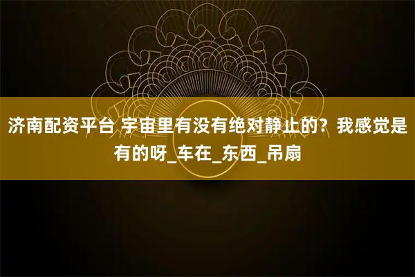 济南配资平台 宇宙里有没有绝对静止的？我感觉是有的呀_车在_东西_吊扇