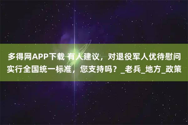多得网APP下载 有人建议，对退役军人优待慰问实行全国统一标准，您支持吗？_老兵_地方_政策