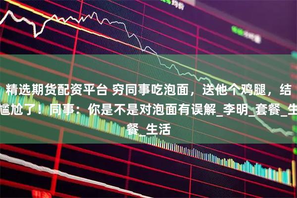 精选期货配资平台 穷同事吃泡面，送他个鸡腿，结果尴尬了！同事：你是不是对泡面有误解_李明_套餐_生活