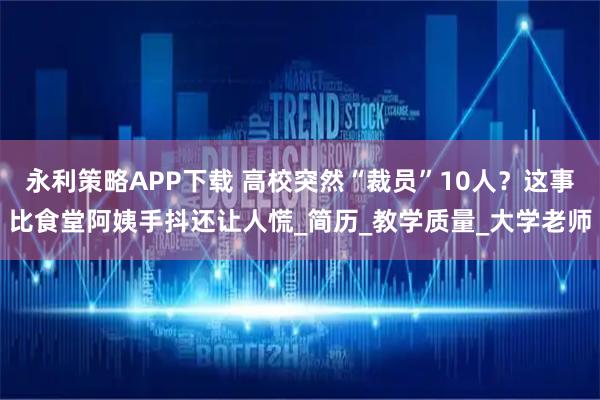 永利策略APP下载 高校突然“裁员”10人？这事比食堂阿姨手抖还让人慌_简历_教学质量_大学老师