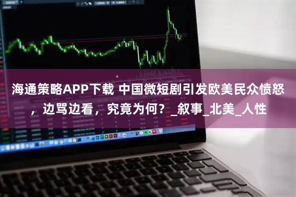 海通策略APP下载 中国微短剧引发欧美民众愤怒，边骂边看，究竟为何？_叙事_北美_人性