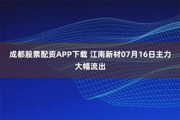 成都股票配资APP下载 江南新材07月16日主力大幅流出
