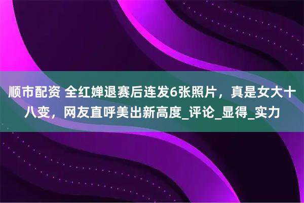 顺市配资 全红婵退赛后连发6张照片，真是女大十八变，网友直呼美出新高度_评论_显得_实力