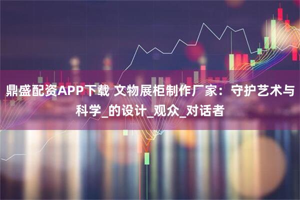 鼎盛配资APP下载 文物展柜制作厂家：守护艺术与科学_的设计_观众_对话者