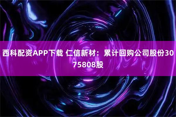 西科配资APP下载 仁信新材：累计回购公司股份3075808股