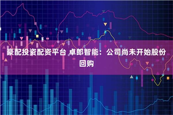豪配投资配资平台 卓郎智能：公司尚未开始股份回购