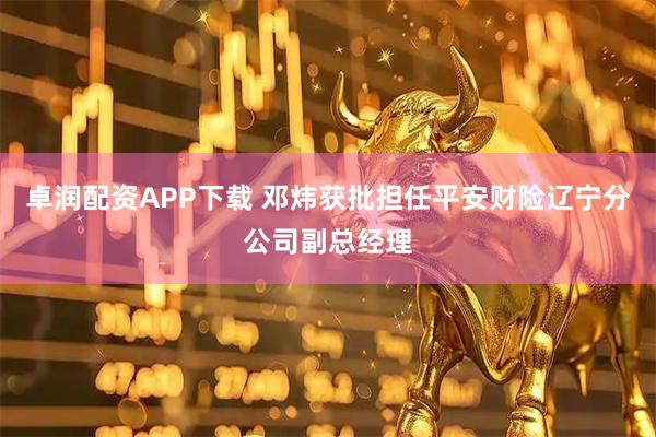 卓润配资APP下载 邓炜获批担任平安财险辽宁分公司副总经理