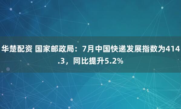 华楚配资 国家邮政局：7月中国快递发展指数为414.3，同比提升5.2%