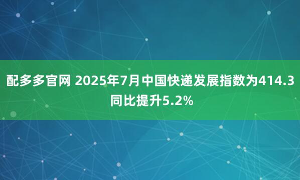 配多多官网 2025年7月中国快递发展指数为414.3 同比提升5.2%