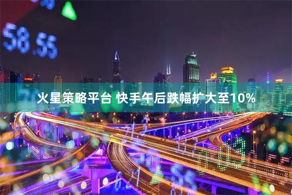 火星策略平台 快手午后跌幅扩大至10%