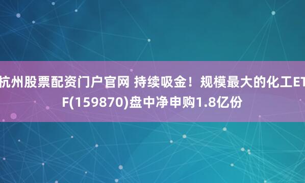 杭州股票配资门户官网 持续吸金！规模最大的化工ETF(159870)盘中净申购1.8亿份