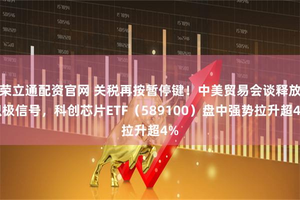 荣立通配资官网 关税再按暂停键！中美贸易会谈释放积极信号，科创芯片ETF（589100）盘中强势拉升超4%