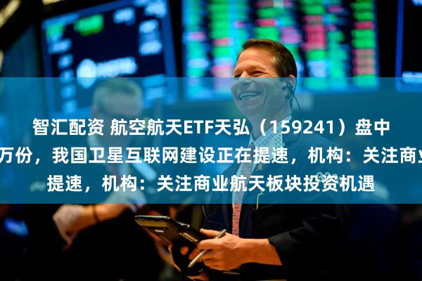 智汇配资 航空航天ETF天弘（159241）盘中获实时净申购2100万份，我国卫星互联网建设正在提速，机构：关注商业航天板块投资机遇