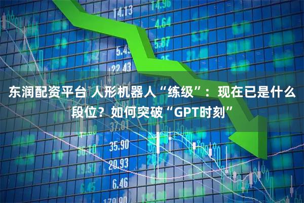 东润配资平台 人形机器人“练级”：现在已是什么段位？如何突破“GPT时刻”
