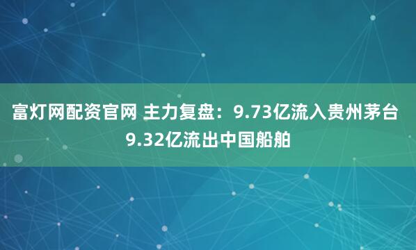 富灯网配资官网 主力复盘：9.73亿流入贵州茅台 9.32亿流出中国船舶