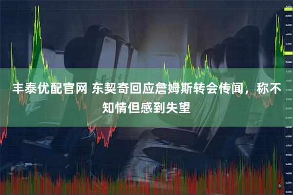 丰泰优配官网 东契奇回应詹姆斯转会传闻，称不知情但感到失望