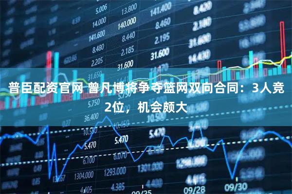 普臣配资官网 曾凡博将争夺篮网双向合同：3人竞2位，机会颇大