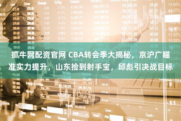 抓牛网配资官网 CBA转会季大揭秘，京沪广瞄准实力提升，山东捡到射手宝，邱彪引决战目标