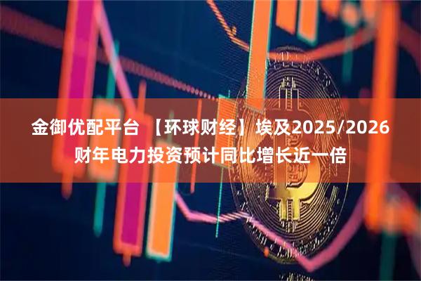 金御优配平台 【环球财经】埃及2025/2026财年电力投资预计同比增长近一倍