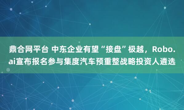鼎合网平台 中东企业有望“接盘”极越，Robo.ai宣布报名参与集度汽车预重整战略投资人遴选