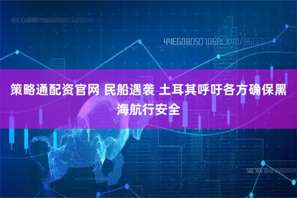策略通配资官网 民船遇袭 土耳其呼吁各方确保黑海航行安全